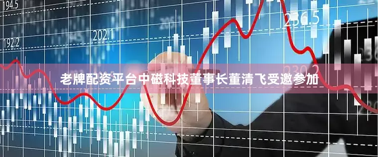 老牌配资平台中磁科技董事长董清飞受邀参加