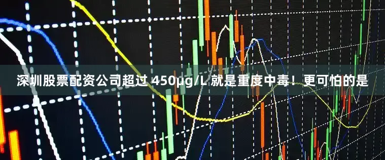 深圳股票配资公司超过 450μg/L 就是重度中毒！更可怕的是