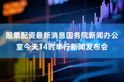 股票配资最新消息国务院新闻办公室今天14时举行新闻发布会