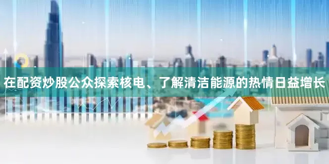 在配资炒股公众探索核电、了解清洁能源的热情日益增长