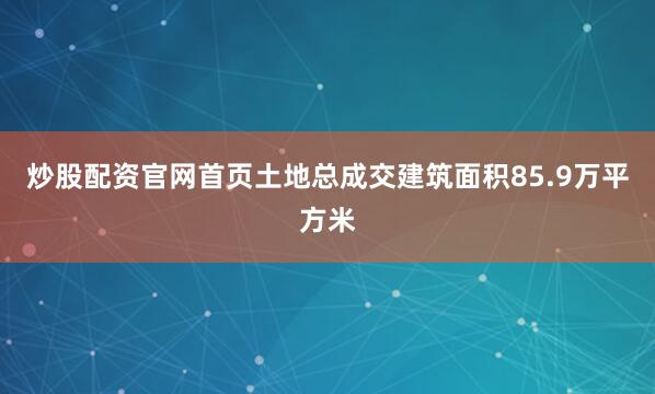 炒股配资官网首页土地总成交建筑面积85.9万平方米