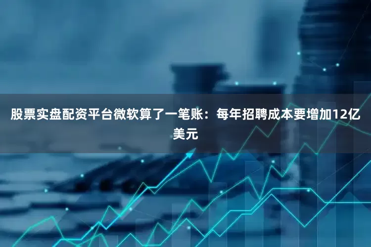 股票实盘配资平台微软算了一笔账：每年招聘成本要增加12亿美元