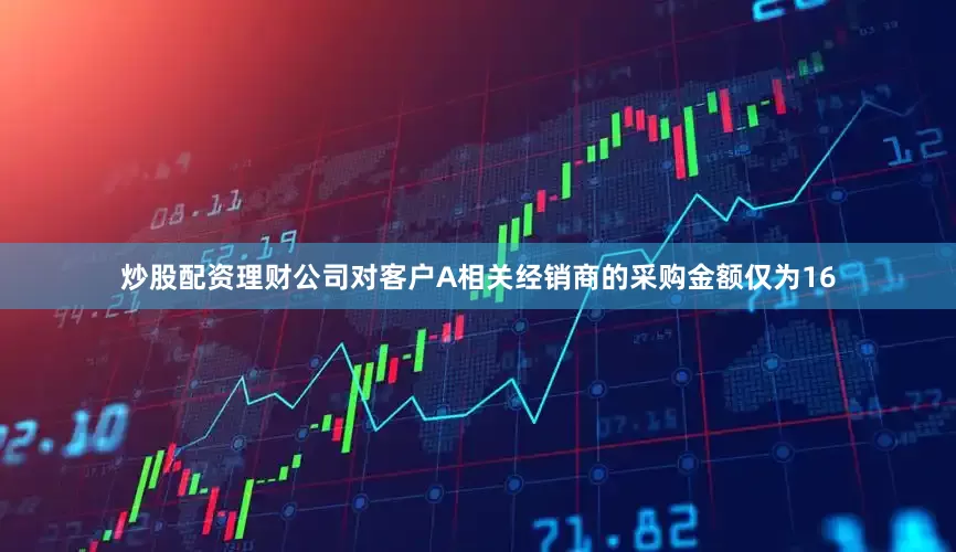 炒股配资理财公司对客户A相关经销商的采购金额仅为16